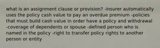 what is an assignment clause or provision? -insurer automatically uses the policy cash value to pay an overdue premium -policies that must build cash value in order have a policy and withdrawal -coverage of dependents or spouse -defined person who is named in the policy -right to transfer policy rights to another person or entity