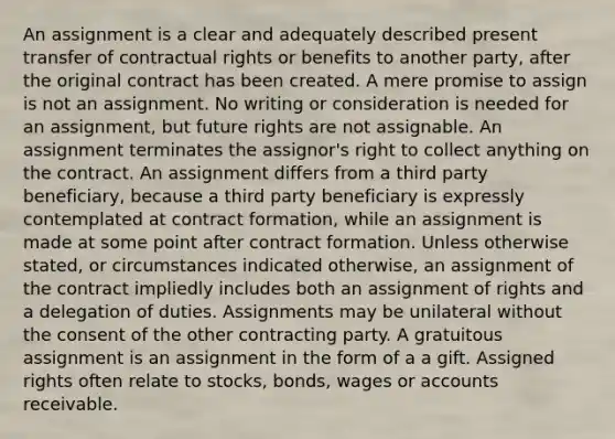 An assignment is a clear and adequately described present transfer of contractual rights or benefits to another party, after the original contract has been created. A mere promise to assign is not an assignment. No writing or consideration is needed for an assignment, but future rights are not assignable. An assignment terminates the assignor's right to collect anything on the contract. An assignment differs from a third party beneficiary, because a third party beneficiary is expressly contemplated at contract formation, while an assignment is made at some point after contract formation. Unless otherwise stated, or circumstances indicated otherwise, an assignment of the contract impliedly includes both an assignment of rights and a delegation of duties. Assignments may be unilateral without the consent of the other contracting party. A gratuitous assignment is an assignment in the form of a a gift. Assigned rights often relate to stocks, bonds, wages or accounts receivable.