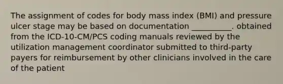 The assignment of codes for body mass index (BMI) and pressure ulcer stage may be based on documentation __________. obtained from the ICD-10-CM/PCS coding manuals reviewed by the utilization management coordinator submitted to third-party payers for reimbursement by other clinicians involved in the care of the patient