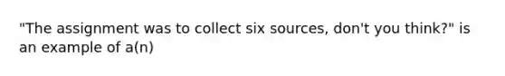 "The assignment was to collect six sources, don't you think?" is an example of a(n)