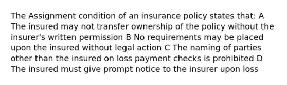 The Assignment condition of an insurance policy states that: A The insured may not transfer ownership of the policy without the insurer's written permission B No requirements may be placed upon the insured without legal action C The naming of parties other than the insured on loss payment checks is prohibited D The insured must give prompt notice to the insurer upon loss