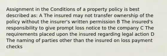 Assignment in the Conditions of a property policy is best described as: A The insured may not transfer ownership of the policy without the insurer's written permission B The insured's responsibility to give prompt loss notice to the company C The requirements placed upon the insured regarding legal action D The naming of parties other than the insured on loss payment checks