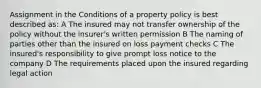 Assignment in the Conditions of a property policy is best described as: A The insured may not transfer ownership of the policy without the insurer's written permission B The naming of parties other than the insured on loss payment checks C The insured's responsibility to give prompt loss notice to the company D The requirements placed upon the insured regarding legal action