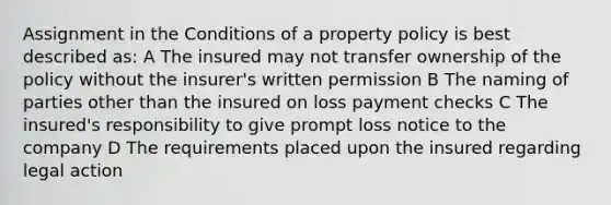 Assignment in the Conditions of a property policy is best described as: A The insured may not transfer ownership of the policy without the insurer's written permission B The naming of parties other than the insured on loss payment checks C The insured's responsibility to give prompt loss notice to the company D The requirements placed upon the insured regarding legal action