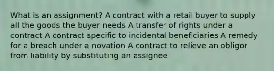 What is an assignment? A contract with a retail buyer to supply all the goods the buyer needs A transfer of rights under a contract A contract specific to incidental beneficiaries A remedy for a breach under a novation A contract to relieve an obligor from liability by substituting an assignee