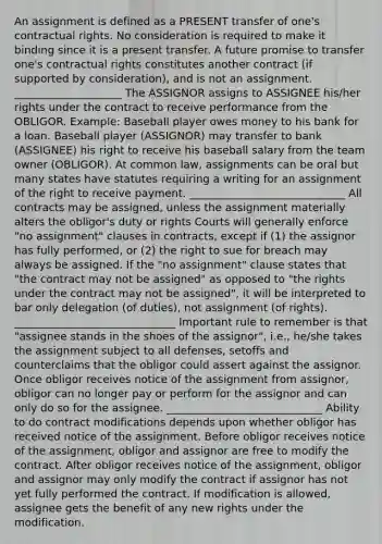 An assignment is defined as a PRESENT transfer of one's contractual rights. No consideration is required to make it binding since it is a present transfer. A future promise to transfer one's contractual rights constitutes another contract (if supported by consideration), and is not an assignment. ____________________ The ASSIGNOR assigns to ASSIGNEE his/her rights under the contract to receive performance from the OBLIGOR. Example: Baseball player owes money to his bank for a loan. Baseball player (ASSIGNOR) may transfer to bank (ASSIGNEE) his right to receive his baseball salary from the team owner (OBLIGOR). At common law, assignments can be oral but many states have statutes requiring a writing for an assignment of the right to receive payment. _____________________________ All contracts may be assigned, unless the assignment materially alters the obligor's duty or rights Courts will generally enforce "no assignment" clauses in contracts, except if (1) the assignor has fully performed, or (2) the right to sue for breach may always be assigned. If the "no assignment" clause states that "the contract may not be assigned" as opposed to "the rights under the contract may not be assigned", it will be interpreted to bar only delegation (of duties), not assignment (of rights). ______________________________ Important rule to remember is that "assignee stands in the shoes of the assignor", i.e., he/she takes the assignment subject to all defenses, setoffs and counterclaims that the obligor could assert against the assignor. Once obligor receives notice of the assignment from assignor, obligor can no longer pay or perform for the assignor and can only do so for the assignee. _____________________________ Ability to do contract modifications depends upon whether obligor has received notice of the assignment. Before obligor receives notice of the assignment, obligor and assignor are free to modify the contract. After obligor receives notice of the assignment, obligor and assignor may only modify the contract if assignor has not yet fully performed the contract. If modification is allowed, assignee gets the benefit of any new rights under the modification.