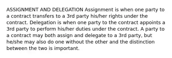 ASSIGNMENT AND DELEGATION Assignment is when one party to a contract transfers to a 3rd party his/her rights under the contract. Delegation is when one party to the contract appoints a 3rd party to perform his/her duties under the contract. A party to a contract may both assign and delegate to a 3rd party, but he/she may also do one without the other and the distinction between the two is important.