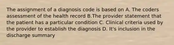 The assignment of a diagnosis code is based on A. The coders assessment of the health record B.The provider statement that the patient has a particular condition C. Clinical criteria used by the provider to establish the diagnosis D. It's inclusion in the discharge summary