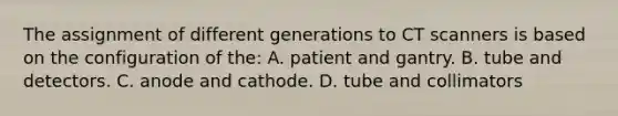 The assignment of different generations to CT scanners is based on the configuration of the: A. patient and gantry. B. tube and detectors. C. anode and cathode. D. tube and collimators