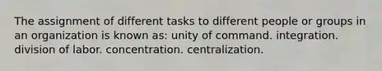 The assignment of different tasks to different people or groups in an organization is known as: unity of command. integration. division of labor. concentration. centralization.