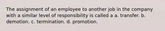 The assignment of an employee to another job in the company with a similar level of responsibility is called a a. transfer. b. demotion. c. termination. d. promotion.