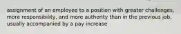 assignment of an employee to a position with greater challenges, more responsibility, and more authority than in the previous job, usually accompanied by a pay increase