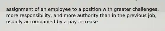 assignment of an employee to a position with greater challenges, more responsibility, and more authority than in the previous job, usually accompanied by a pay increase