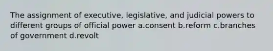 The assignment of executive, legislative, and <a href='https://www.questionai.com/knowledge/ksTmPSjHjx-judicial-power' class='anchor-knowledge'>judicial power</a>s to different groups of official power a.consent b.reform c.branches of government d.revolt