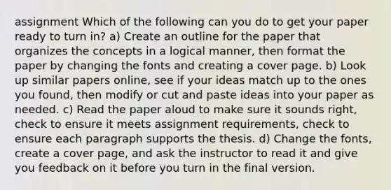 assignment Which of the following can you do to get your paper ready to turn in? a) Create an outline for the paper that organizes the concepts in a logical manner, then format the paper by changing the fonts and creating a cover page. b) Look up similar papers online, see if your ideas match up to the ones you found, then modify or cut and paste ideas into your paper as needed. c) Read the paper aloud to make sure it sounds right, check to ensure it meets assignment requirements, check to ensure each paragraph supports the thesis. d) Change the fonts, create a cover page, and ask the instructor to read it and give you feedback on it before you turn in the final version.