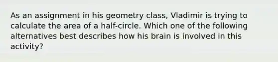 As an assignment in his geometry​ class, Vladimir is trying to calculate the area of a​ half-circle. Which one of the following alternatives best describes how his brain is involved in this​ activity?