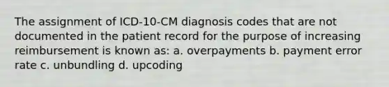 The assignment of ICD-10-CM diagnosis codes that are not documented in the patient record for the purpose of increasing reimbursement is known as: a. overpayments b. payment error rate c. unbundling d. upcoding