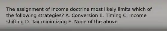 The assignment of income doctrine most likely limits which of the following strategies? A. Conversion B. Timing C. Income shifting D. Tax minimizing E. None of the above