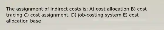 The assignment of indirect costs is: A) cost allocation B) cost tracing C) cost assignment. D) job-costing system E) cost allocation base