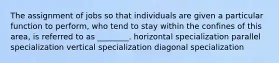 The assignment of jobs so that individuals are given a particular function to perform, who tend to stay within the confines of this area, is referred to as ________. horizontal specialization parallel specialization vertical specialization diagonal specialization