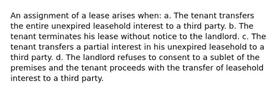 An assignment of a lease arises when: a. The tenant transfers the entire unexpired leasehold interest to a third party. b. The tenant terminates his lease without notice to the landlord. c. The tenant transfers a partial interest in his unexpired leasehold to a third party. d. The landlord refuses to consent to a sublet of the premises and the tenant proceeds with the transfer of leasehold interest to a third party.