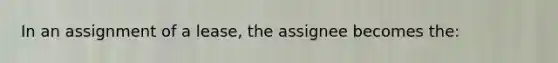 In an assignment of a lease, the assignee becomes the: