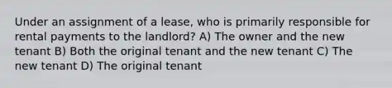 Under an assignment of a lease, who is primarily responsible for rental payments to the landlord? A) The owner and the new tenant B) Both the original tenant and the new tenant C) The new tenant D) The original tenant