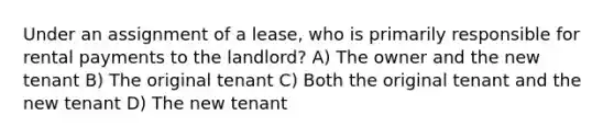 Under an assignment of a lease, who is primarily responsible for rental payments to the landlord? A) The owner and the new tenant B) The original tenant C) Both the original tenant and the new tenant D) The new tenant