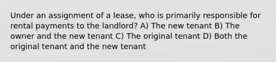 Under an assignment of a lease, who is primarily responsible for rental payments to the landlord? A) The new tenant B) The owner and the new tenant C) The original tenant D) Both the original tenant and the new tenant