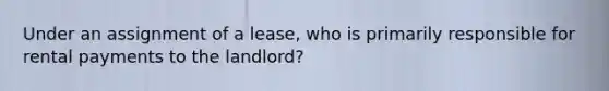 Under an assignment of a lease, who is primarily responsible for rental payments to the landlord?