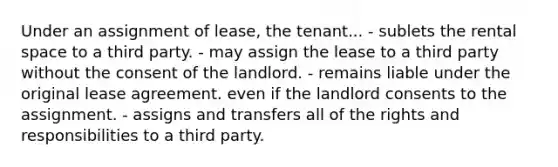 Under an assignment of lease, the tenant... - sublets the rental space to a third party. - may assign the lease to a third party without the consent of the landlord. - remains liable under the original lease agreement. even if the landlord consents to the assignment. - assigns and transfers all of the rights and responsibilities to a third party.