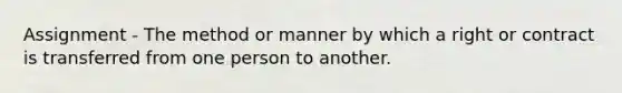 Assignment - The method or manner by which a right or contract is transferred from one person to another.