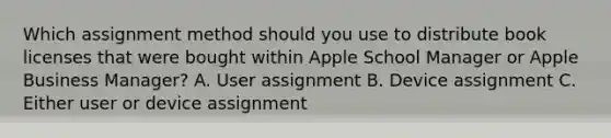 Which assignment method should you use to distribute book licenses that were bought within Apple School Manager or Apple Business Manager? A. User assignment B. Device assignment C. Either user or device assignment