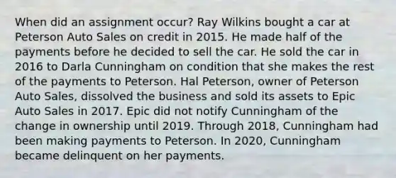 When did an assignment occur? Ray Wilkins bought a car at Peterson Auto Sales on credit in 2015. He made half of the payments before he decided to sell the car. He sold the car in 2016 to Darla Cunningham on condition that she makes the rest of the payments to Peterson. Hal Peterson, owner of Peterson Auto Sales, dissolved the business and sold its assets to Epic Auto Sales in 2017. Epic did not notify Cunningham of the change in ownership until 2019. Through 2018, Cunningham had been making payments to Peterson. In 2020, Cunningham became delinquent on her payments.