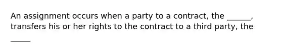 An assignment occurs when a party to a contract, the ______, transfers his or her rights to the contract to a third party, the _____