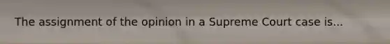 The assignment of the opinion in a Supreme Court case is...