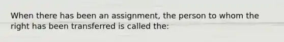 When there has been an assignment, the person to whom the right has been transferred is called the: