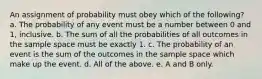 An assignment of probability must obey which of the following? a. The probability of any event must be a number between 0 and 1, inclusive. b. The sum of all the probabilities of all outcomes in the sample space must be exactly 1. c. The probability of an event is the sum of the outcomes in the sample space which make up the event. d. All of the above. e. A and B only.