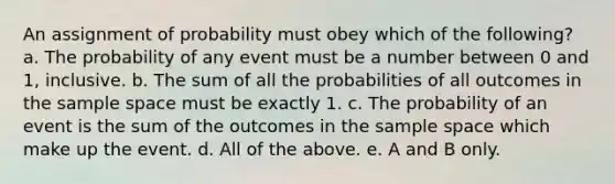 An assignment of probability must obey which of the following? a. The probability of any event must be a number between 0 and 1, inclusive. b. The sum of all the probabilities of all outcomes in the sample space must be exactly 1. c. The probability of an event is the sum of the outcomes in the sample space which make up the event. d. All of the above. e. A and B only.