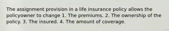 The assignment provision in a life insurance policy allows the policyowner to change 1. The premiums. 2. The ownership of the policy. 3. The insured. 4. The amount of coverage.