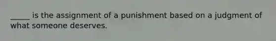 _____ is the assignment of a punishment based on a judgment of what someone deserves.