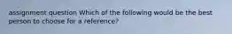 assignment question Which of the following would be the best person to choose for a reference?