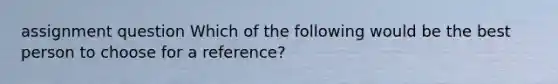 assignment question Which of the following would be the best person to choose for a reference?