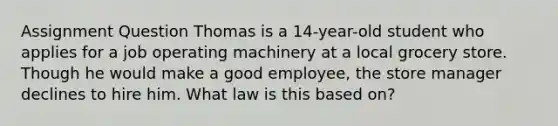 Assignment Question Thomas is a 14-year-old student who applies for a job operating machinery at a local grocery store. Though he would make a good employee, the store manager declines to hire him. What law is this based on?