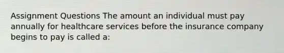 Assignment Questions The amount an individual must pay annually for healthcare services before the insurance company begins to pay is called a: