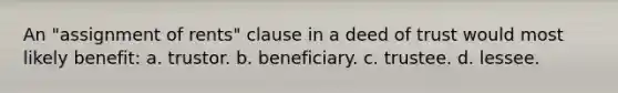 An "assignment of rents" clause in a deed of trust would most likely benefit: a. trustor. b. beneficiary. c. trustee. d. lessee.