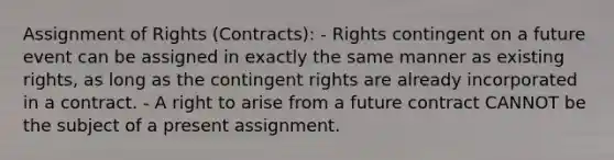 Assignment of Rights (Contracts): - Rights contingent on a future event can be assigned in exactly the same manner as existing rights, as long as the contingent rights are already incorporated in a contract. - A right to arise from a future contract CANNOT be the subject of a present assignment.