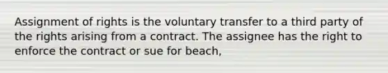 Assignment of rights is the voluntary transfer to a third party of the rights arising from a contract. The assignee has the right to enforce the contract or sue for beach,