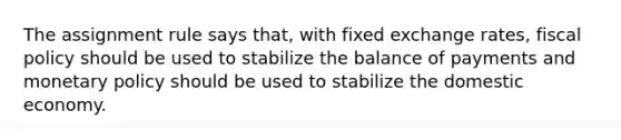 The assignment rule says that, with fixed exchange rates, fiscal policy should be used to stabilize the balance of payments and monetary policy should be used to stabilize the domestic economy.