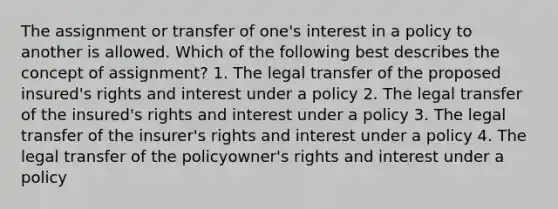 The assignment or transfer of one's interest in a policy to another is allowed. Which of the following best describes the concept of assignment? 1. The legal transfer of the proposed insured's rights and interest under a policy 2. The legal transfer of the insured's rights and interest under a policy 3. The legal transfer of the insurer's rights and interest under a policy 4. The legal transfer of the policyowner's rights and interest under a policy